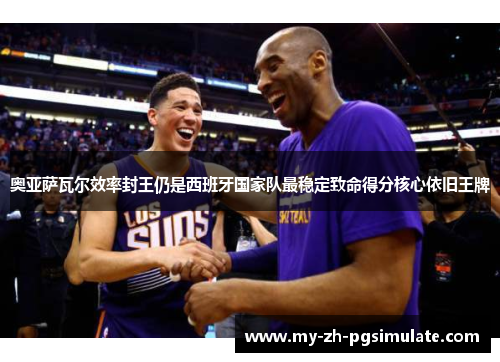 奥亚萨瓦尔效率封王仍是西班牙国家队最稳定致命得分核心依旧王牌