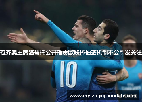 拉齐奥主席洛蒂托公开指责欧联杯抽签机制不公引发关注 拉齐奥主席洛蒂托公开指责欧联杯抽签机制不公引发关注