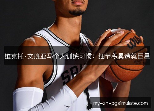 维克托·文班亚马个人训练习惯：细节积累造就巨星